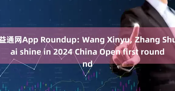 益通网App Roundup: Wang Xinyu, Zhang Shuai shine in 2024 China Open first round