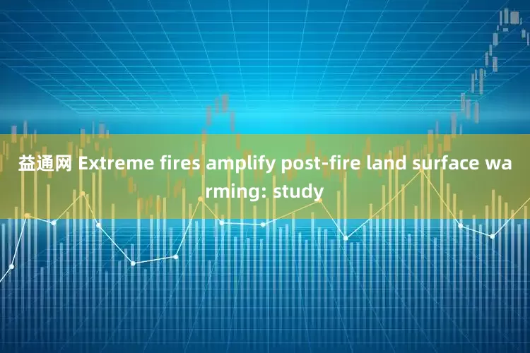 益通网 Extreme fires amplify post-fire land surface warming: study