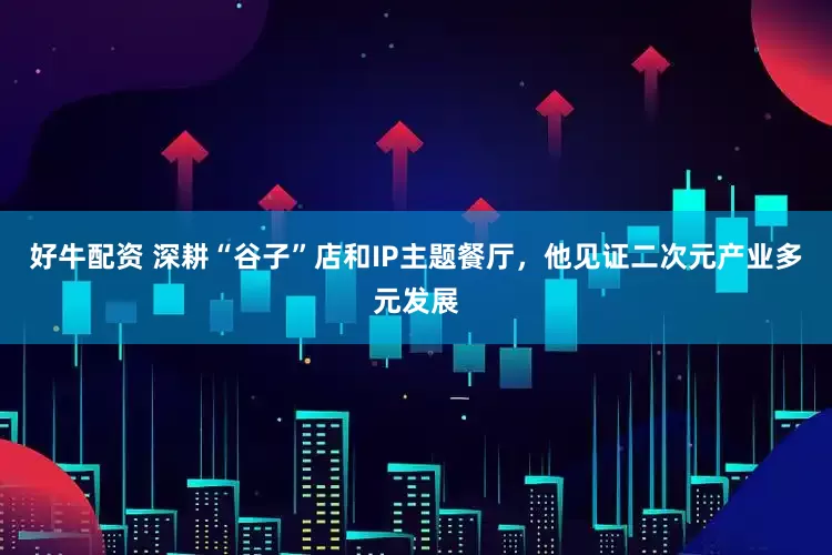 好牛配资 深耕“谷子”店和IP主题餐厅，他见证二次元产业多元发展