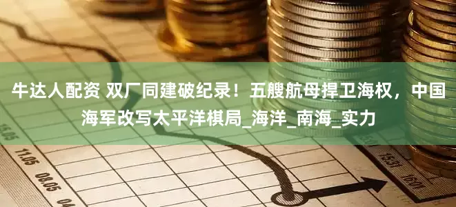 牛达人配资 双厂同建破纪录！五艘航母捍卫海权，中国海军改写太平洋棋局_海洋_南海_实力