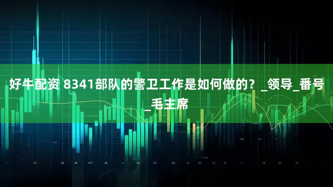 好牛配资 8341部队的警卫工作是如何做的？_领导_番号_毛主席