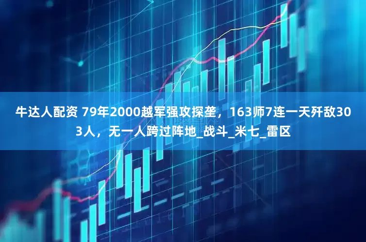 牛达人配资 79年2000越军强攻探垄，163师7连一天歼敌303人，无一人跨过阵地_战斗_米七_雷区