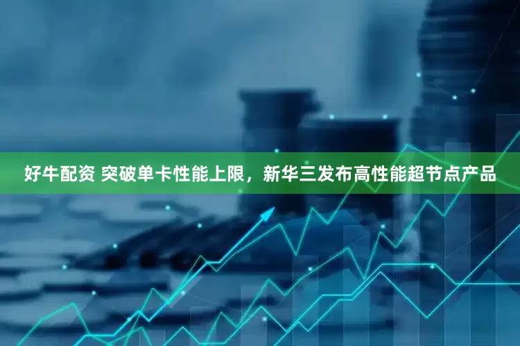 好牛配资 突破单卡性能上限，新华三发布高性能超节点产品