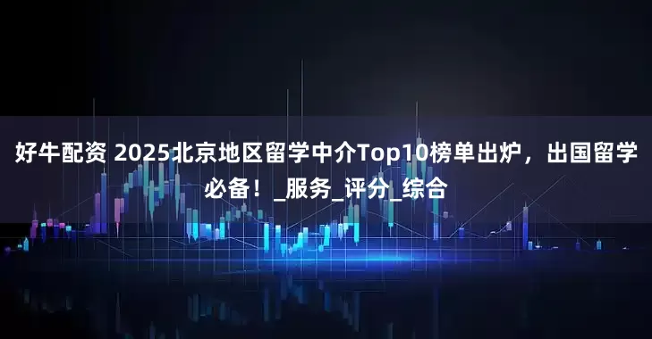 好牛配资 2025北京地区留学中介Top10榜单出炉，出国留学必备！_服务_评分_综合